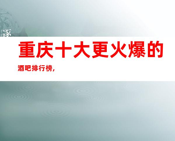 重庆十大更火爆的酒吧排行榜,带你体验重庆更精彩的夜生活