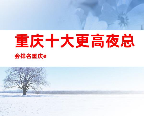 重庆十大更高夜总会排名.重庆高档夜总会评分高一览表