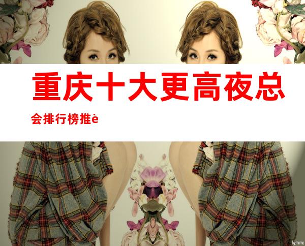 重庆十大更高夜总会排行榜:推荐这些更高大气的夜总会给你