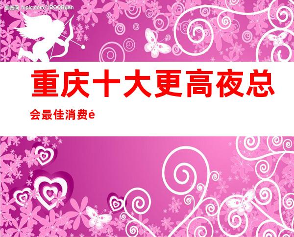 重庆十大更高夜总会最佳消费预定攻略.让人心动的6家KTV