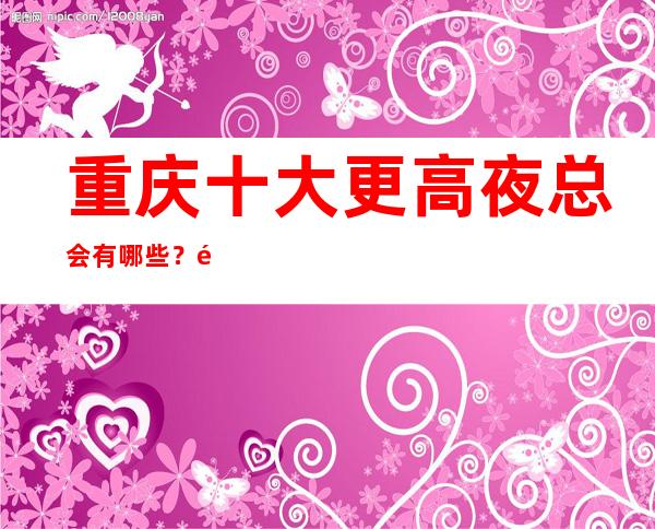重庆十大更高夜总会有哪些?重庆那家夜总会值得一去?