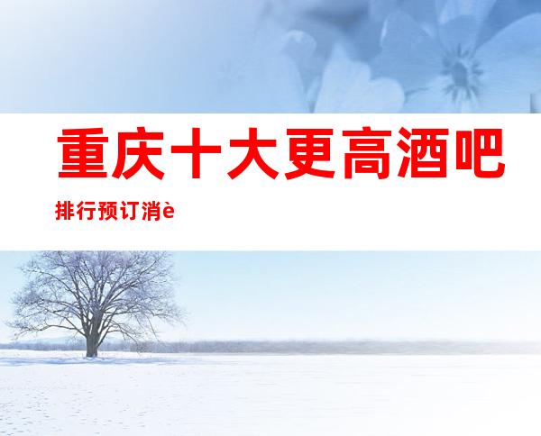 重庆十大更高酒吧排行预订消费介绍! 强行推荐下面家