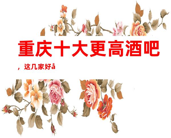 重庆十大更高酒吧,这几家好像特别震撼!!!!!
