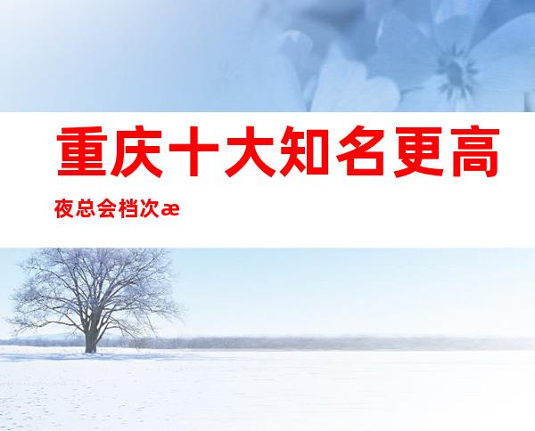 重庆十大知名更高夜总会档次消费素质如何? 下面攻略详细介绍!
