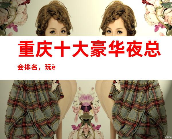重庆十大豪华夜总会排名，玩过不后悔商务会所介绍详情
