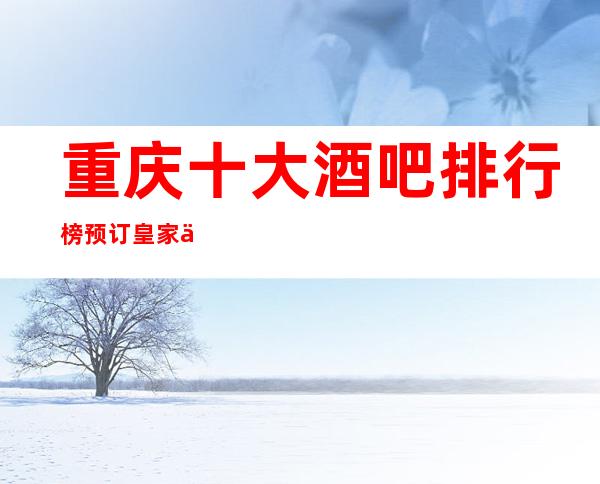 重庆十大酒吧排行榜预订皇家七号酒吧不容错过