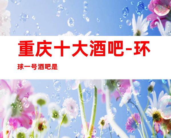 重庆十大酒吧-环球一号酒吧是2023超受欢迎的商务酒吧
