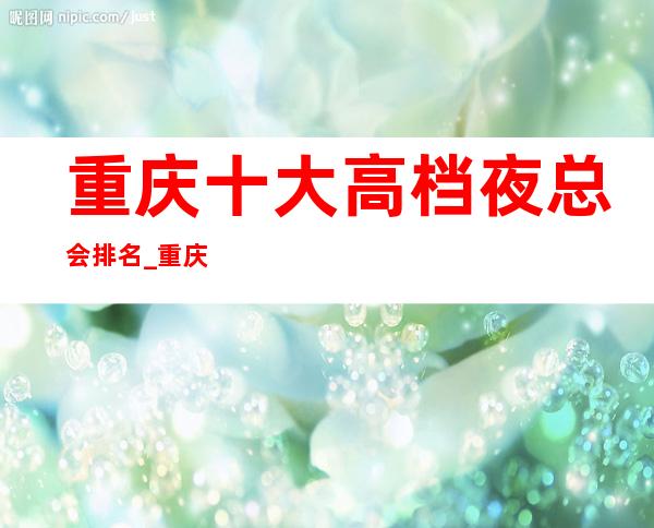 重庆十大高档夜总会排名_重庆山花KTV排名档次更高