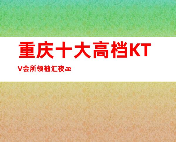 重庆十大高档KTV会所领袖汇夜总会在哪里消费如何