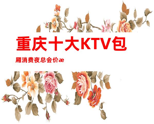 重庆十大KTV包厢消费夜总会价格档次介绍-让你明确选择!