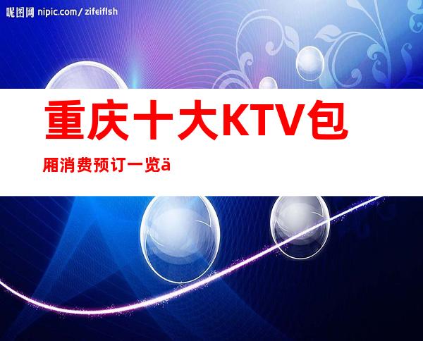 重庆十大KTV包厢消费预订一览价格表！让你一目了然
