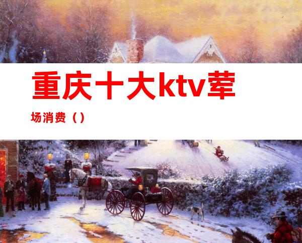 重庆十大ktv荤场消费（）