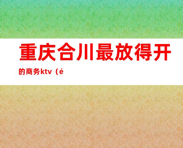 重庆合川最放得开的商务ktv(重庆合川涉外商贸)