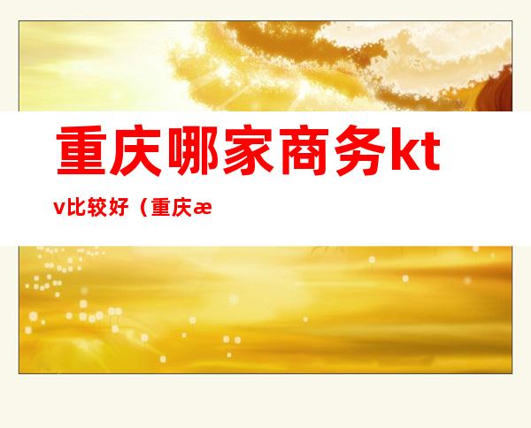 重庆哪家商务ktv比较好(重庆性价比高的商务ktv)