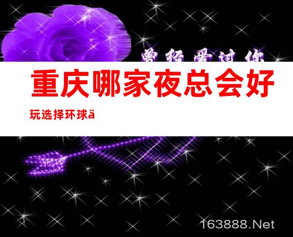 重庆哪家夜总会好玩选择环球一号ktv预订值得消费