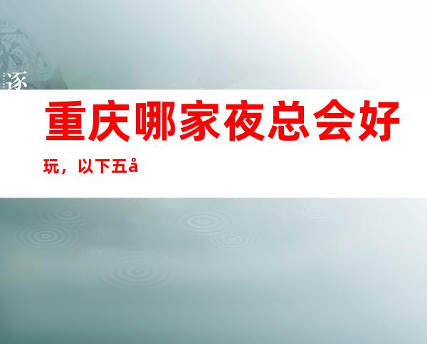 重庆哪家夜总会好玩，以下五家绝对不容错过