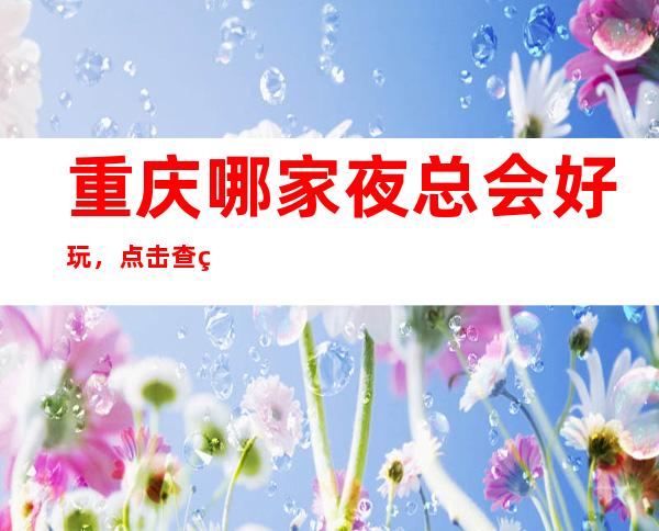 .重庆哪家夜总会好玩，点击查看重庆哪些夜总会值得尝试