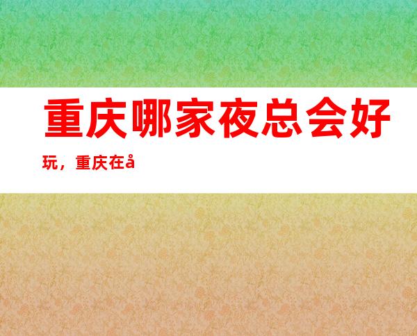 重庆哪家夜总会好玩，重庆在哪找到好玩夜总会进来告诉你