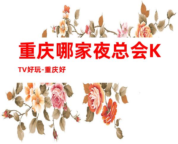 重庆哪家夜总会KTV好玩-重庆好耍不可错过的娱乐会所