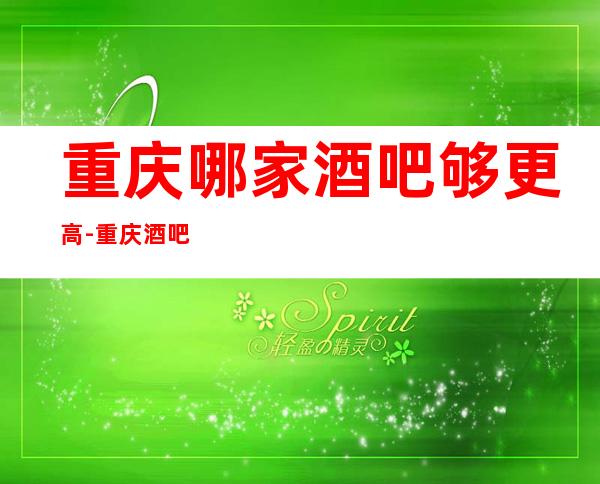 重庆哪家酒吧够更高-重庆酒吧卡包预定咨询