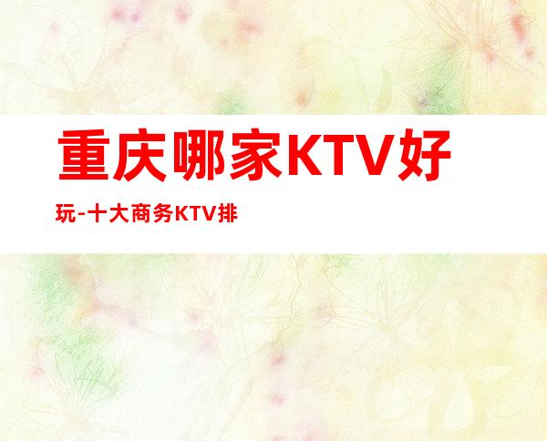 重庆哪家KTV好玩-十大商务KTV排行-高端夜总会档次消费