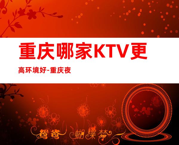 重庆哪家KTV更高环境好-重庆夜总会预订信息