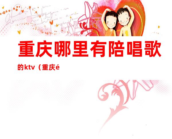 重庆哪里有陪唱歌的ktv(重庆陪唱多少钱一小时)