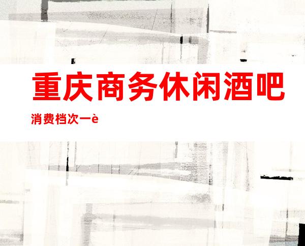 重庆商务休闲酒吧消费档次一览-小酒吧预定指南