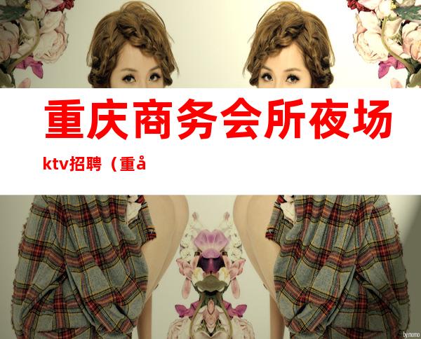 重庆商务会所夜场ktv招聘(重庆商务会所夜场ktv招聘电话)