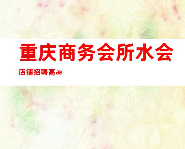 重庆商务会所/水会 店铺招聘 高日薪 青春短暂 且行且珍惜