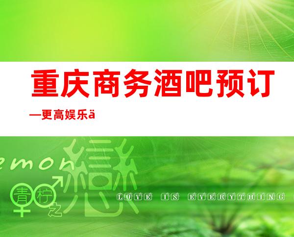 重庆商务酒吧预订—更高娱乐会所消费软包预订!