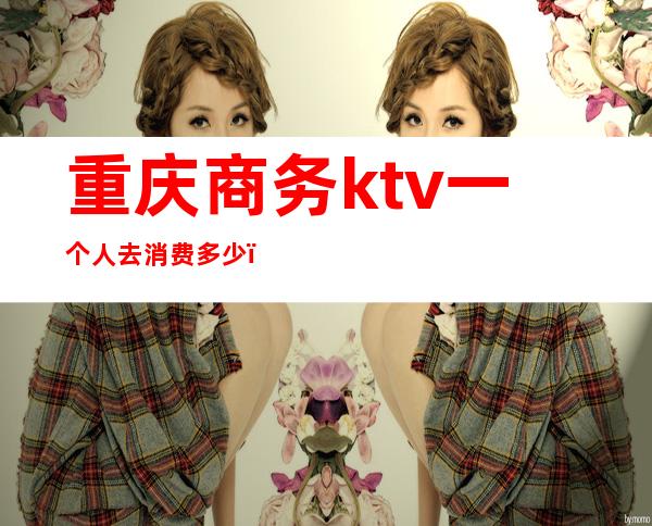 重庆商务ktv一个人去消费多少(重庆商务ktv一个人去消费多少)