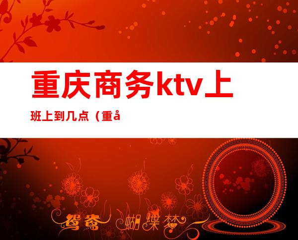 重庆商务ktv上班上到几点(重庆ktv开业了吗)