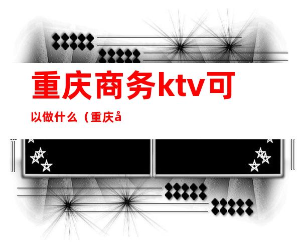 重庆商务ktv可以做什么(重庆商务ktv可以做什么服务)