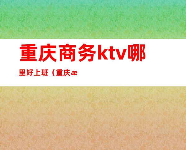 重庆商务ktv哪里好上班(重庆有哪些商务ktv推荐)