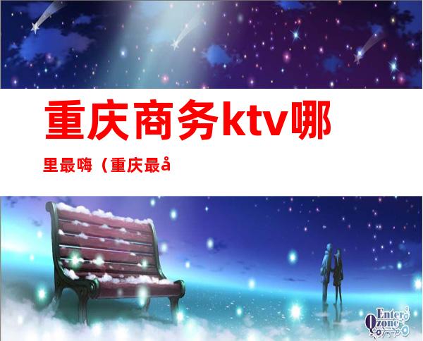 重庆商务ktv哪里最嗨(重庆最好玩的商务ktv)