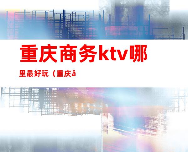重庆商务ktv哪里最好玩(重庆商务KTV哪家好)