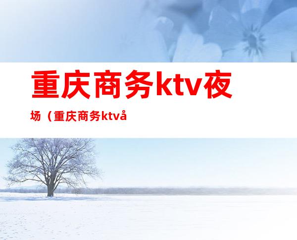 重庆商务ktv夜场（重庆商务ktv哪里最嗨）
