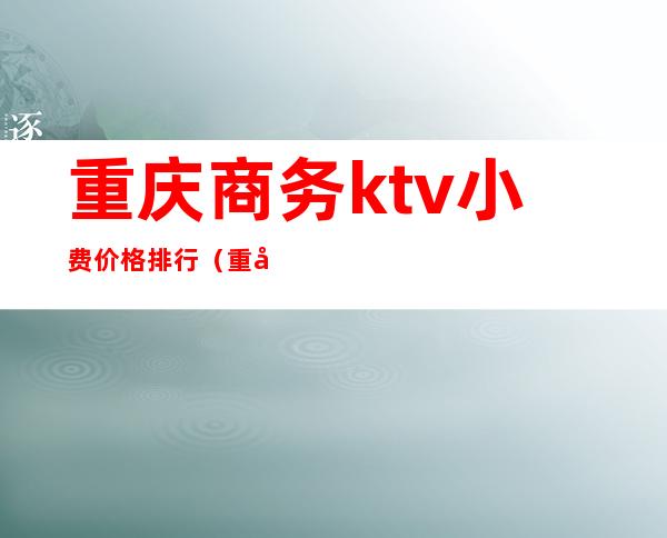重庆商务ktv小费价格排行(重庆商务ktv小费价格排行表)