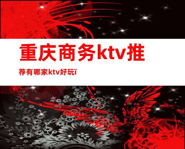 重庆商务ktv推荐有哪家ktv好玩(重庆最好玩的商务ktv)