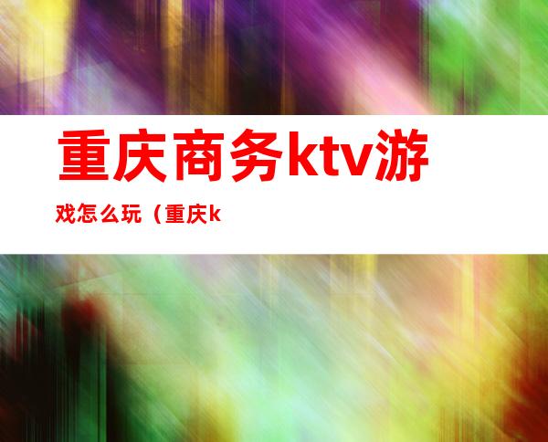 重庆商务ktv游戏怎么玩（重庆ktv玩法）