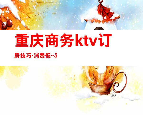 重庆商务ktv订房技巧·消费低~夜总会欢娱节目特别好玩