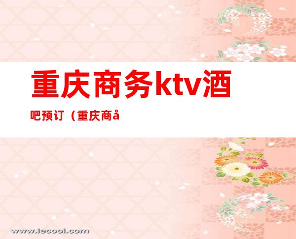重庆商务ktv酒吧预订(重庆商务ktv酒吧预订价格)