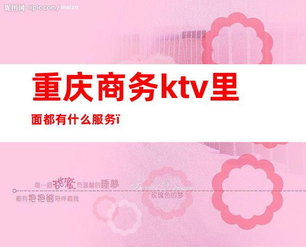 重庆商务ktv里面都有什么服务（重庆的ktv有哪些服务）
