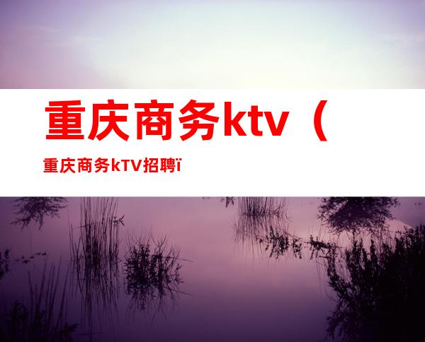 重庆商务ktv（重庆商务kTV招聘）
