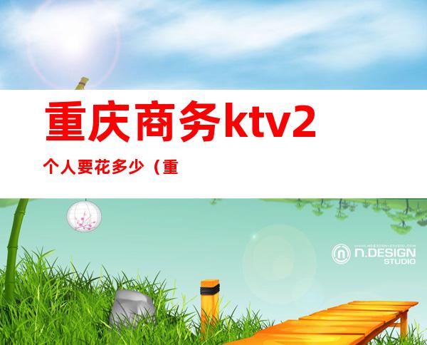 重庆商务ktv2个人要花多少(重庆商务ktv小费及排名)