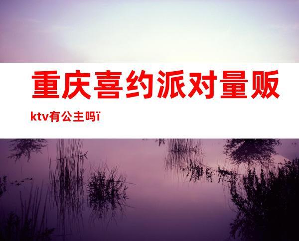 重庆喜约派对量贩ktv有公主吗(重庆欢乐派对ktv)
