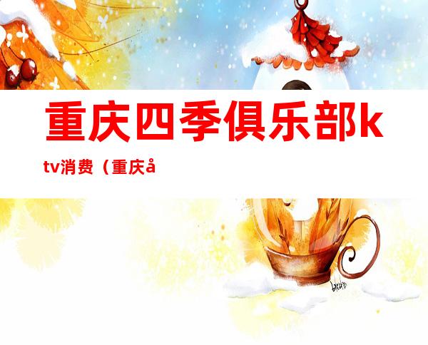 重庆四季俱乐部ktv消费(重庆四季俱乐部ktv消费怎么样)