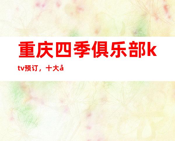重庆四季俱乐部ktv预订,十大必选的夜总会推荐公认