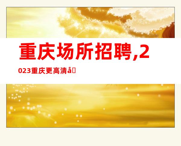 重庆场所招聘,2023重庆更高清吧招聘己所不欲